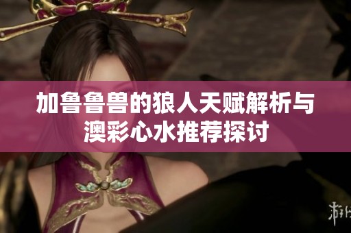 加鲁鲁兽的狼人天赋解析与澳彩心水推荐探讨
