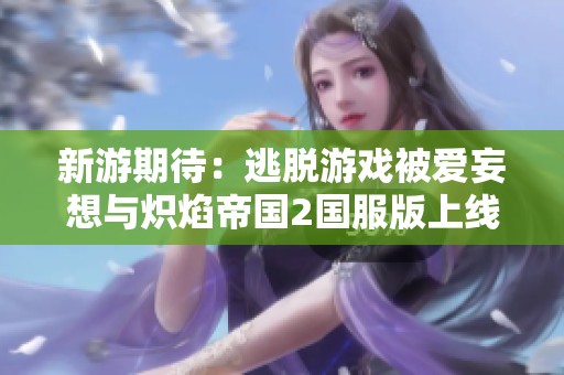 新游期待：逃脱游戏被爱妄想与炽焰帝国2国服版上线进展解析