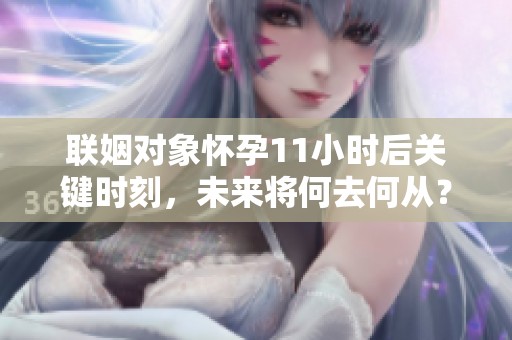 联姻对象怀孕11小时后关键时刻，未来将何去何从？