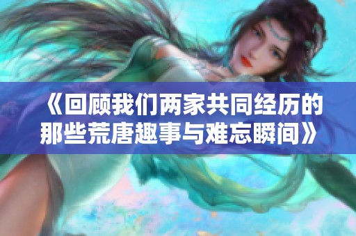 《回顾我们两家共同经历的那些荒唐趣事与难忘瞬间》