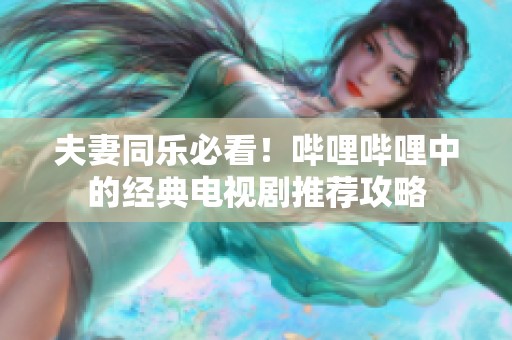 夫妻同乐必看！哔哩哔哩中的经典电视剧推荐攻略