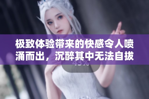 极致体验带来的快感令人喷涌而出，沉醉其中无法自拔