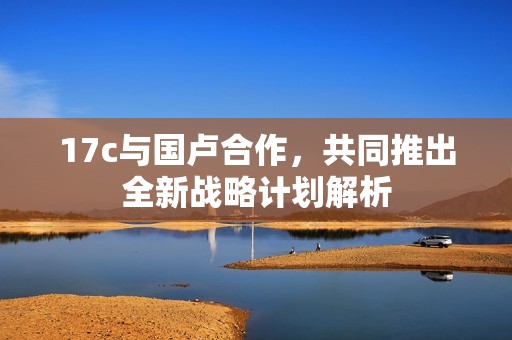 17c与国卢合作，共同推出全新战略计划解析