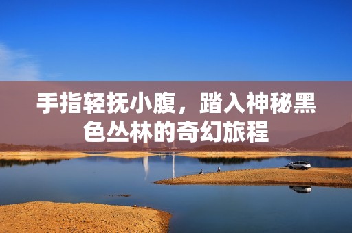 手指轻抚小腹，踏入神秘黑色丛林的奇幻旅程