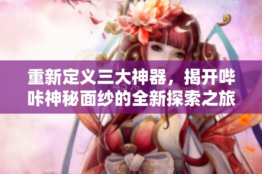 重新定义三大神器，揭开哔咔神秘面纱的全新探索之旅