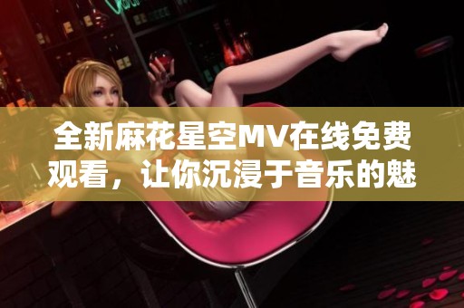 全新麻花星空MV在线免费观看，让你沉浸于音乐的魅力中