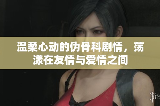 温柔心动的伪骨科剧情，荡漾在友情与爱情之间