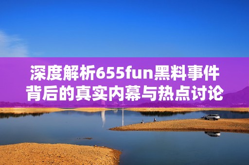 深度解析655fun黑料事件背后的真实内幕与热点讨论