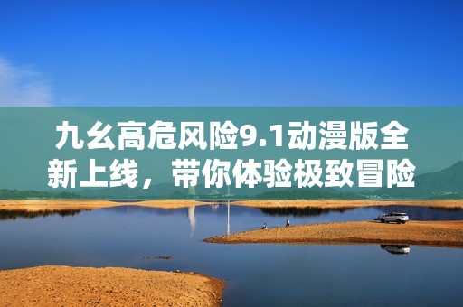 九幺高危风险9.1动漫版全新上线，带你体验极致冒险之旅
