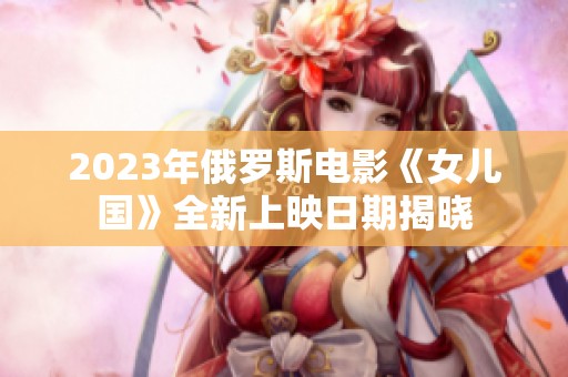 2023年俄罗斯电影《女儿国》全新上映日期揭晓
