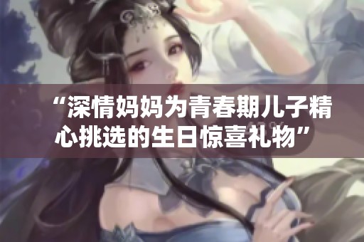 “深情妈妈为青春期儿子精心挑选的生日惊喜礼物”
