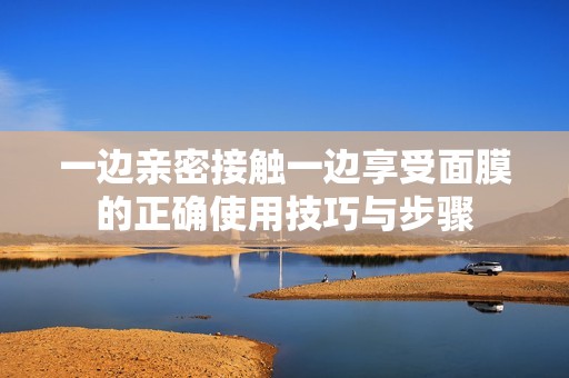 一边亲密接触一边享受面膜的正确使用技巧与步骤