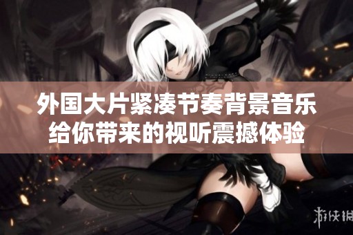 外国大片紧凑节奏背景音乐给你带来的视听震撼体验