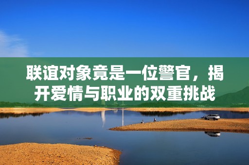 联谊对象竟是一位警官，揭开爱情与职业的双重挑战