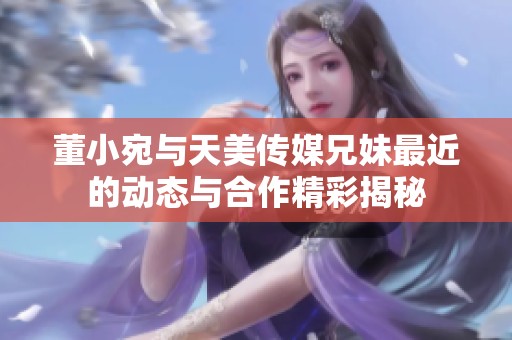 董小宛与天美传媒兄妹最近的动态与合作精彩揭秘