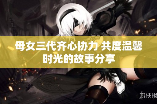 母女三代齐心协力 共度温馨时光的故事分享