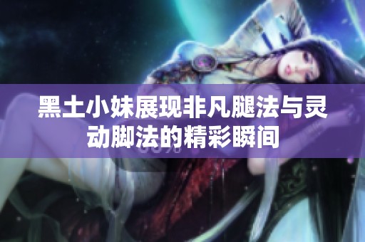 黑土小妹展现非凡腿法与灵动脚法的精彩瞬间
