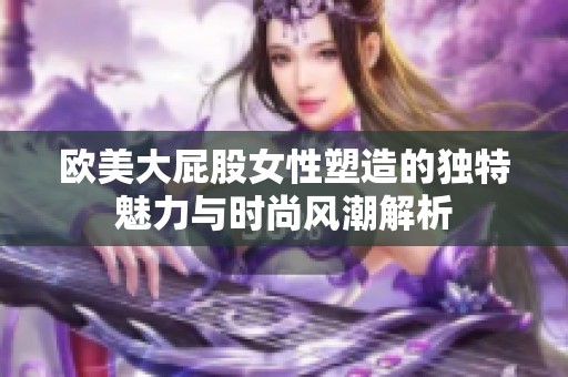 欧美大屁股女性塑造的独特魅力与时尚风潮解析