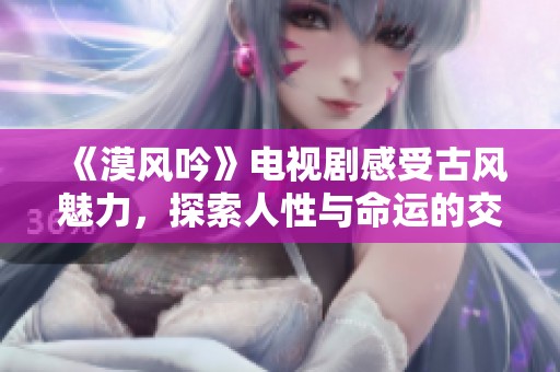 《漠风吟》电视剧感受古风魅力，探索人性与命运的交织之旅