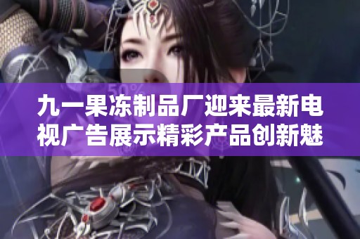 九一果冻制品厂迎来最新电视广告展示精彩产品创新魅力