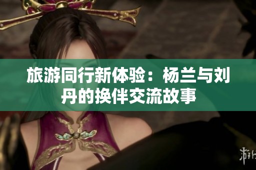 旅游同行新体验：杨兰与刘丹的换伴交流故事