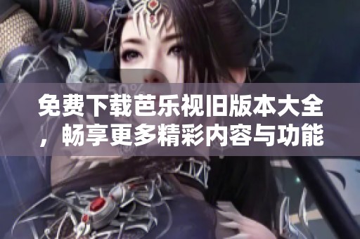 免费下载芭乐视旧版本大全，畅享更多精彩内容与功能