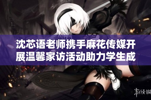 沈芯语老师携手麻花传媒开展温馨家访活动助力学生成长