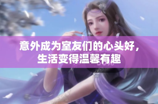意外成为室友们的心头好，生活变得温馨有趣
