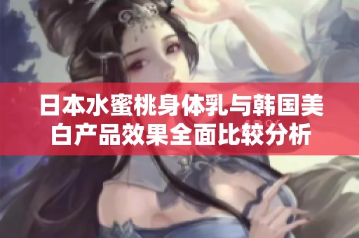 日本水蜜桃身体乳与韩国美白产品效果全面比较分析