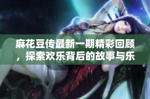 麻花豆传最新一期精彩回顾，探索欢乐背后的故事与乐趣