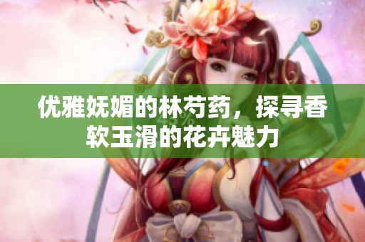 优雅妩媚的林芍药，探寻香软玉滑的花卉魅力