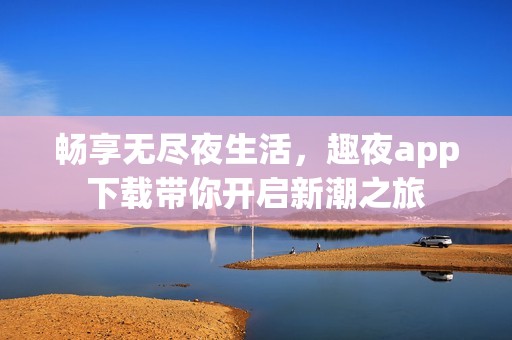 畅享无尽夜生活，趣夜app下载带你开启新潮之旅