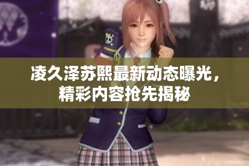 凌久泽苏熙最新动态曝光，精彩内容抢先揭秘