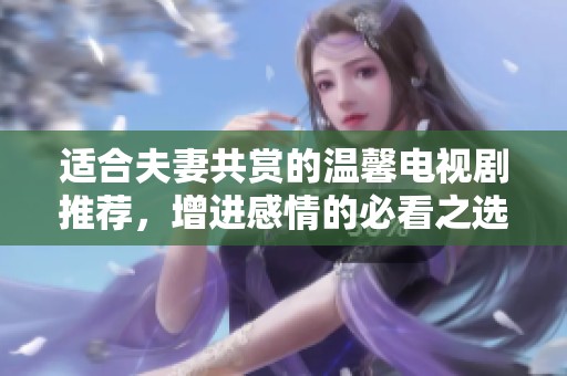 适合夫妻共赏的温馨电视剧推荐，增进感情的必看之选