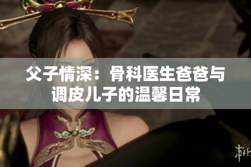 父子情深：骨科医生爸爸与调皮儿子的温馨日常