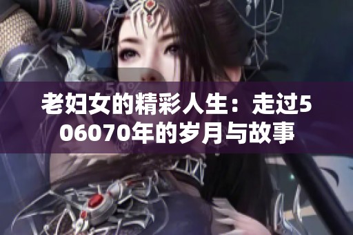 老妇女的精彩人生：走过506070年的岁月与故事
