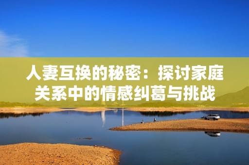 人妻互换的秘密：探讨家庭关系中的情感纠葛与挑战