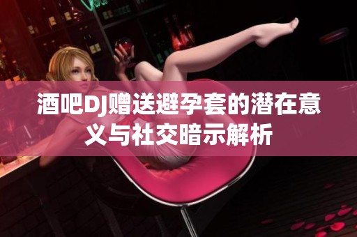 酒吧DJ赠送避孕套的潜在意义与社交暗示解析