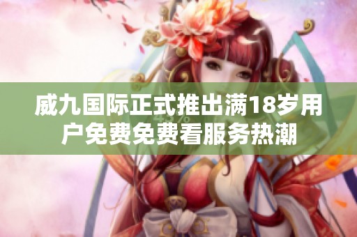 威九国际正式推出满18岁用户免费免费看服务热潮