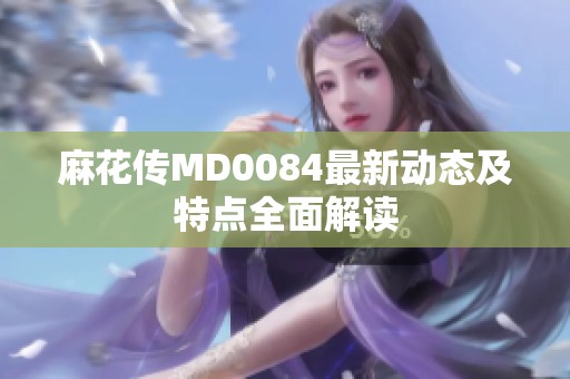 麻花传MD0084最新动态及特点全面解读