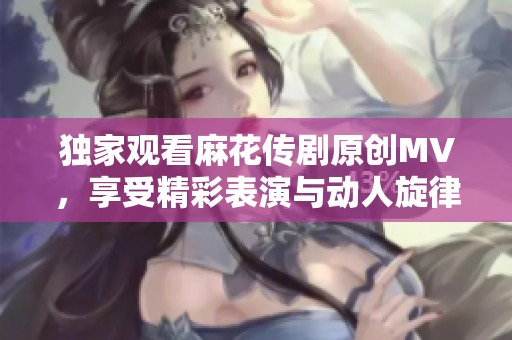 独家观看麻花传剧原创MV，享受精彩表演与动人旋律
