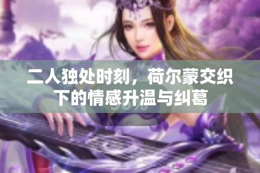 二人独处时刻，荷尔蒙交织下的情感升温与纠葛