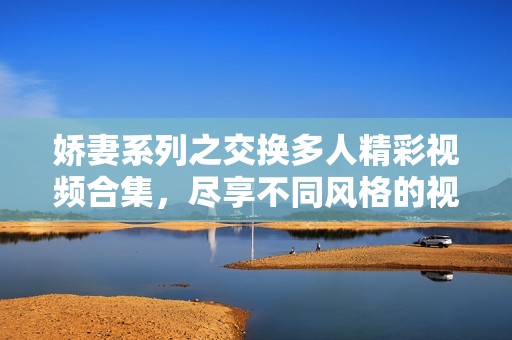 娇妻系列之交换多人精彩视频合集，尽享不同风格的视觉盛宴
