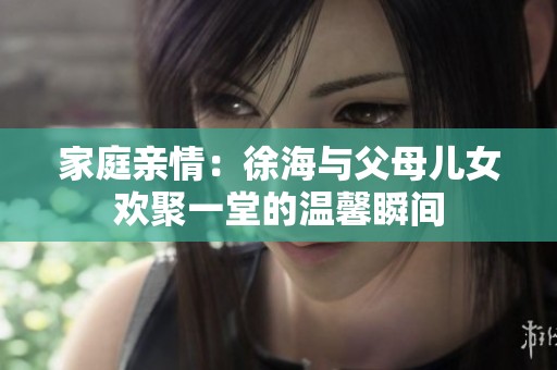 家庭亲情：徐海与父母儿女欢聚一堂的温馨瞬间