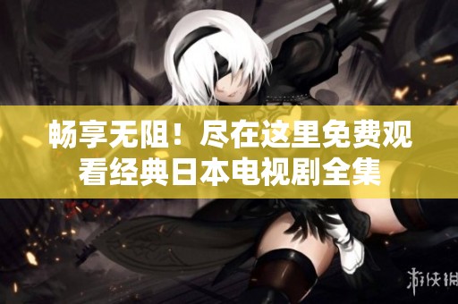 畅享无阻！尽在这里免费观看经典日本电视剧全集