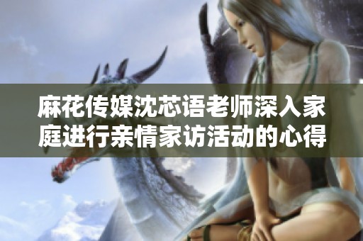 麻花传媒沈芯语老师深入家庭进行亲情家访活动的心得分享
