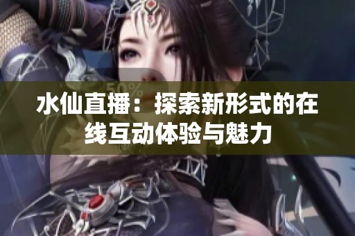 水仙直播：探索新形式的在线互动体验与魅力