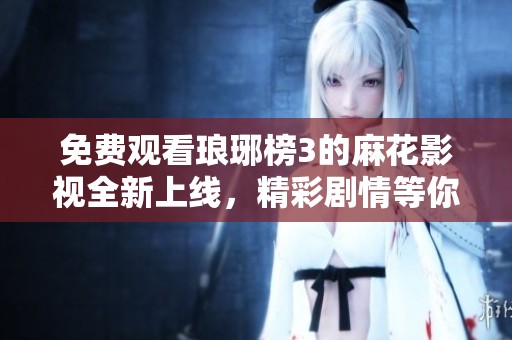 免费观看琅琊榜3的麻花影视全新上线，精彩剧情等你来追逐
