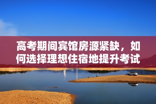 高考期间宾馆房源紧缺，如何选择理想住宿地提升考试状态