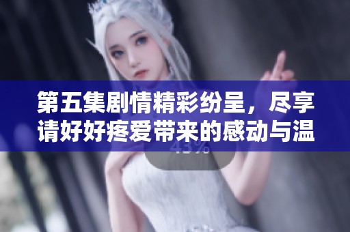 第五集剧情精彩纷呈，尽享请好好疼爱带来的感动与温馨